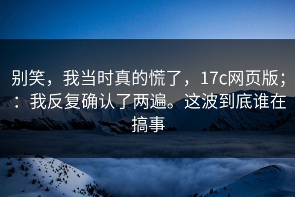 别笑，我当时真的慌了，17c网页版；：我反复确认了两遍。这波到底谁在搞事