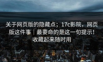 关于网页版的隐藏点；17c影院，网页版这件事｜最要命的是这一句提示！收藏起来随时用