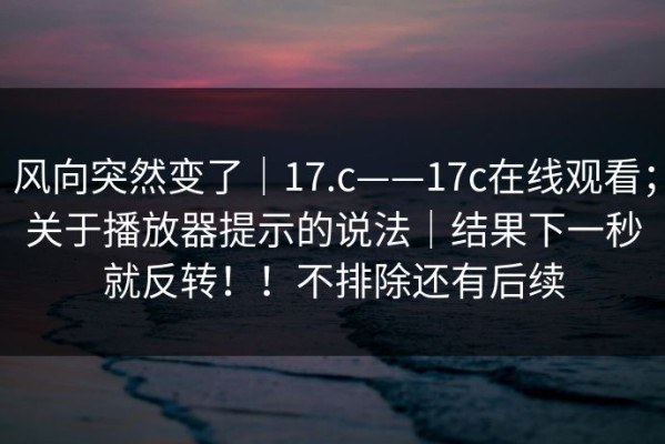 风向突然变了｜17.c——17c在线观看；关于播放器提示的说法｜结果下一秒就反转！！不排除还有后续