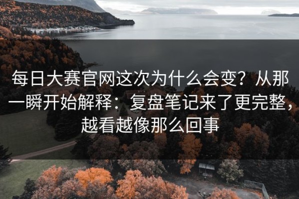 每日大赛官网这次为什么会变？从那一瞬开始解释：复盘笔记来了更完整，越看越像那么回事