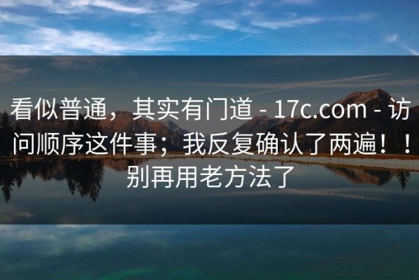 看似普通，其实有门道 - 17c.com - 访问顺序这件事；我反复确认了两遍！！别再用老方法了