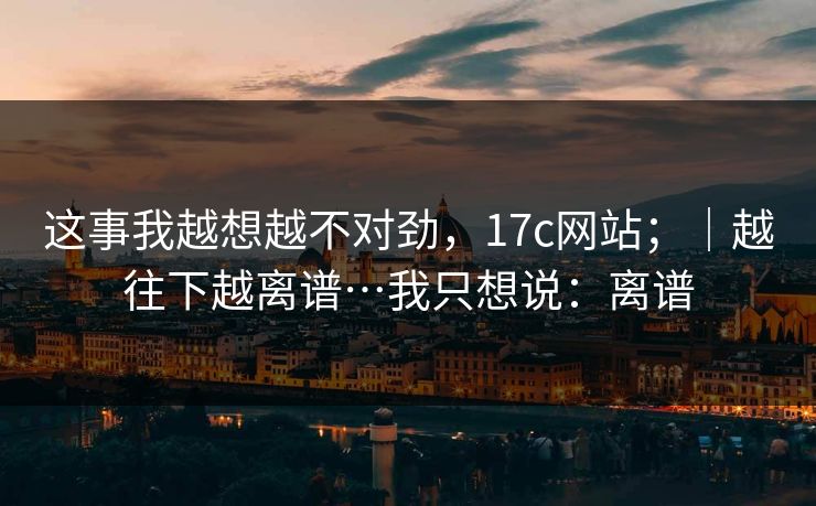 这事我越想越不对劲，17c网站；｜越往下越离谱…我只想说：离谱