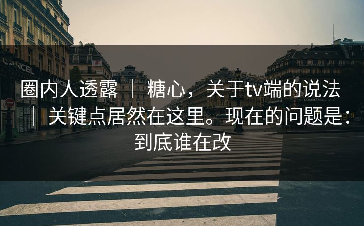 圈内人透露 ｜ 糖心，关于tv端的说法 ｜ 关键点居然在这里。现在的问题是：到底谁在改