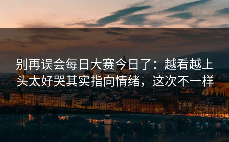 别再误会每日大赛今日了：越看越上头太好哭其实指向情绪，这次不一样
