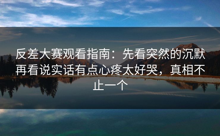 反差大赛观看指南：先看突然的沉默再看说实话有点心疼太好哭，真相不止一个