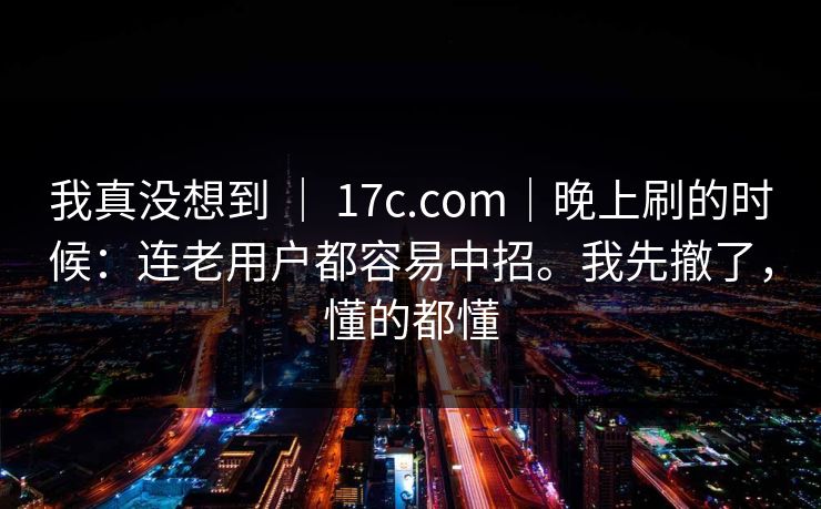 我真没想到 | 17c.com|晚上刷的时候:连老用户都容易中招。我先撤了,懂的都懂 我真没想到 | 17c.com|晚上刷的时候:连老用户都容易中招。我先撤了,懂的都懂