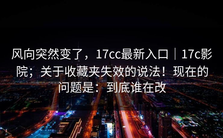 风向突然变了,17cc最新入口|17c影院;关于收藏夹失效的说法!现在的问题是:到底谁在改 风向突然变了,17cc最新入口|17c影院;关于收藏夹失效的说法!现在的问题是:到底谁在改