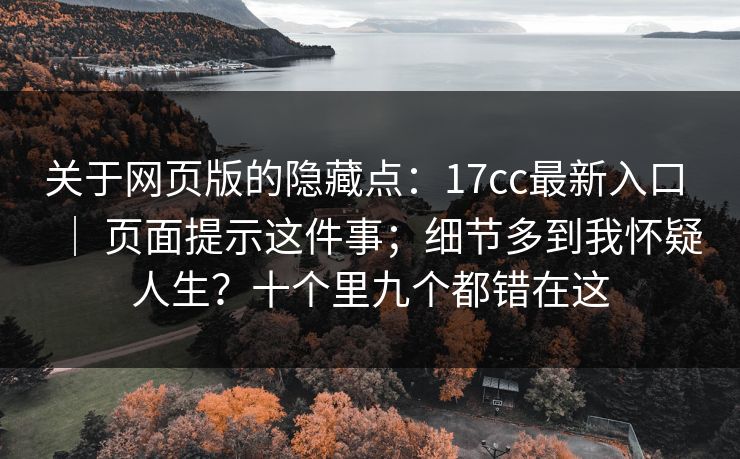 关于网页版的隐藏点:17cc最新入口 | 页面提示这件事;细节多到我怀疑人生?十个里九个都错在这 关于网页版的隐藏点:17cc最新入口 | 页面提示这件事;细节多到我怀疑人生?十个里九个都错在这