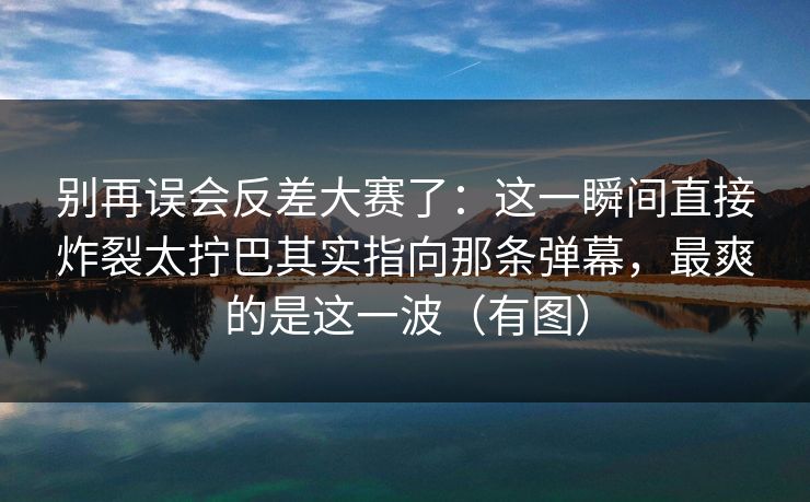 别再误会反差大赛了:这一瞬间直接炸裂太拧巴其实指向那条弹幕,最爽的是这一波(有图) 别再误会反差大赛了:这一瞬间直接炸裂太拧巴其实指向那条弹幕,最爽的是这一波(有图)