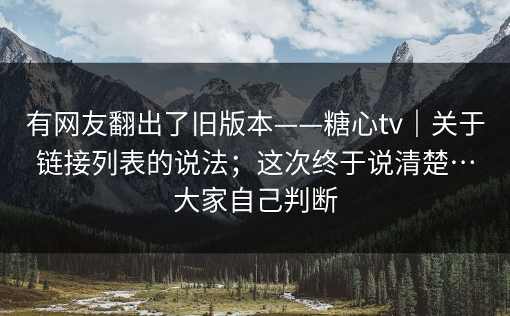 有网友翻出了旧版本——糖心tv｜关于链接列表的说法；这次终于说清楚…大家自己判断