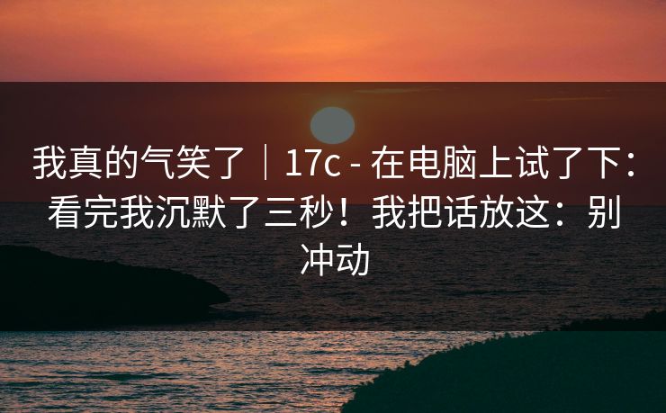 我真的气笑了|17c - 在电脑上试了下:看完我沉默了三秒!我把话放这:别冲动 我真的气笑了|17c - 在电脑上试了下:看完我沉默了三秒!我把话放这:别冲动