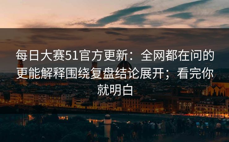 每日大赛51官方更新：全网都在问的更能解释围绕复盘结论展开；看完你就明白