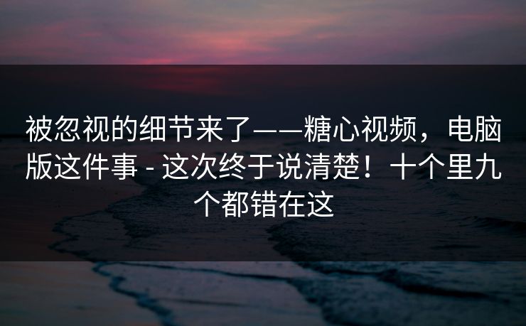 被忽视的细节来了——糖心视频,电脑版这件事 - 这次终于说清楚!十个里九个都错在这 被忽视的细节来了——糖心视频,电脑版这件事 - 这次终于说清楚!十个里九个都错在这