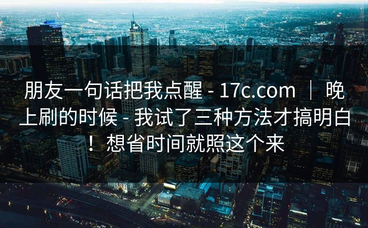 朋友一句话把我点醒 - 17c.com | 晚上刷的时候 - 我试了三种方法才搞明白!想省时间就照这个来 朋友一句话把我点醒 - 17c.com | 晚上刷的时候 - 我试了三种方法才搞明白!想省时间就照这个来