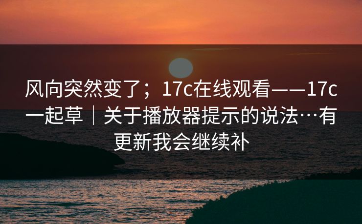 风向突然变了;17c在线观看——17c一起草|关于播放器提示的说法…有更新我会继续补 风向突然变了;17c在线观看——17c一起草|关于播放器提示的说法…有更新我会继续补