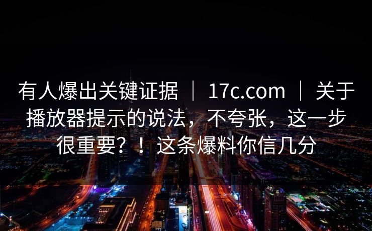 有人爆出关键证据 ｜ 17c.com ｜ 关于播放器提示的说法，不夸张，这一步很重要？！这条爆料你信几分