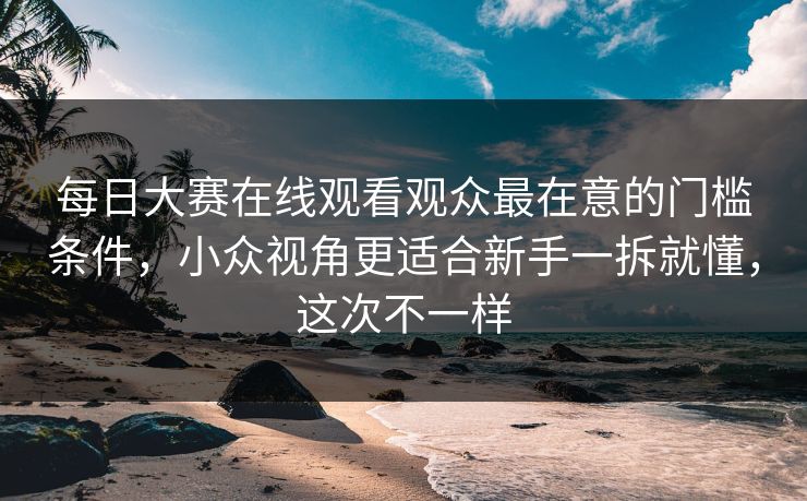 每日大赛在线观看观众最在意的门槛条件，小众视角更适合新手一拆就懂，这次不一样