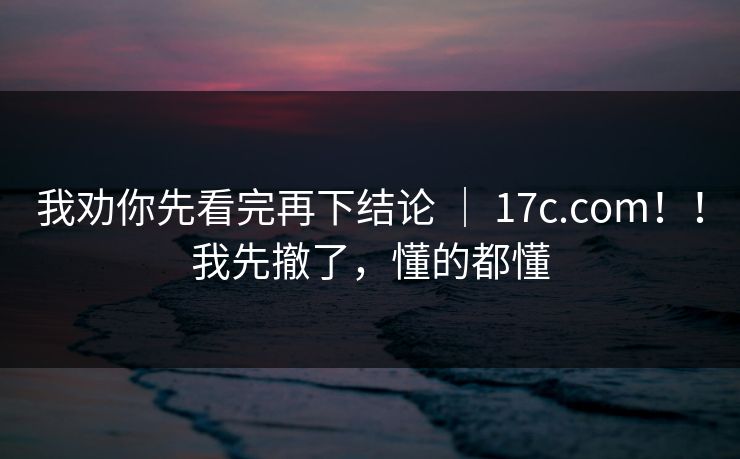 我劝你先看完再下结论 | 17c.com!!我先撤了,懂的都懂 我劝你先看完再下结论 | 17c.com!!我先撤了,懂的都懂