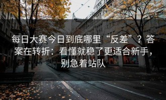 每日大赛今日到底哪里“反差”？答案在转折：看懂就稳了更适合新手，别急着站队