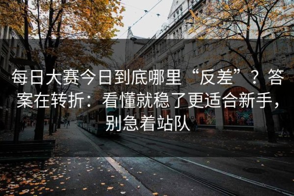 每日大赛今日到底哪里“反差”？答案在转折：看懂就稳了更适合新手，别急着站队