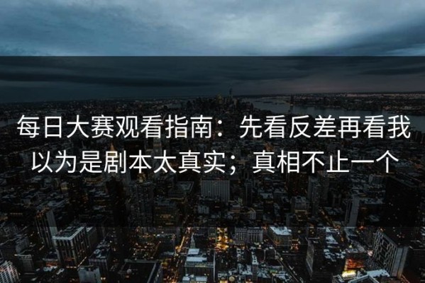 每日大赛观看指南：先看反差再看我以为是剧本太真实；真相不止一个