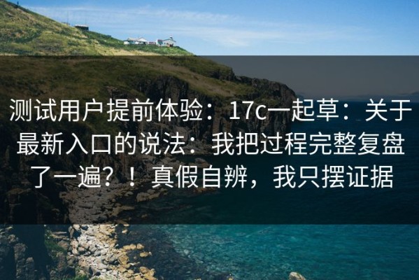 测试用户提前体验：17c一起草：关于最新入口的说法：我把过程完整复盘了一遍？！真假自辨，我只摆证据