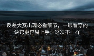 反差大赛出现必看细节，一眼看穿的诀窍更容易上手：这次不一样