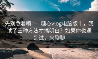 先别急着喷——糖心vlog电脑版｜，我试了三种方法才搞明白？如果你也遇到过，来聊聊