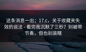 这条消息一出；17.c，关于收藏夹失效的说法 - 看完我沉默了三秒？别被带节奏，但也别装瞎