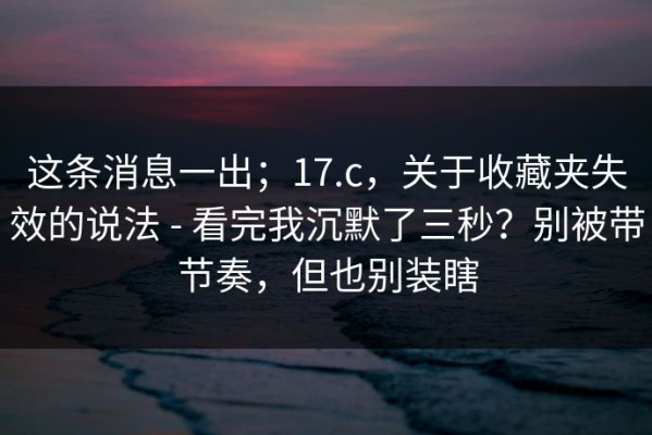 这条消息一出；17.c，关于收藏夹失效的说法 - 看完我沉默了三秒？别被带节奏，但也别装瞎