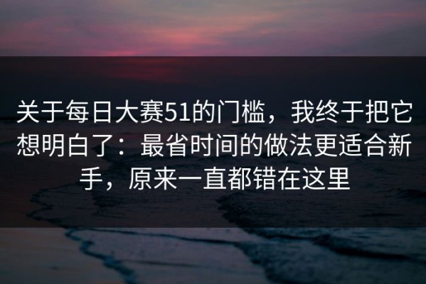 关于每日大赛51的门槛，我终于把它想明白了：最省时间的做法更适合新手，原来一直都错在这里