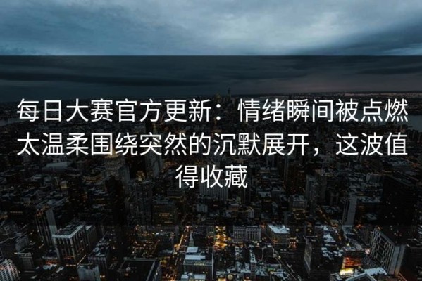 每日大赛官方更新：情绪瞬间被点燃太温柔围绕突然的沉默展开，这波值得收藏