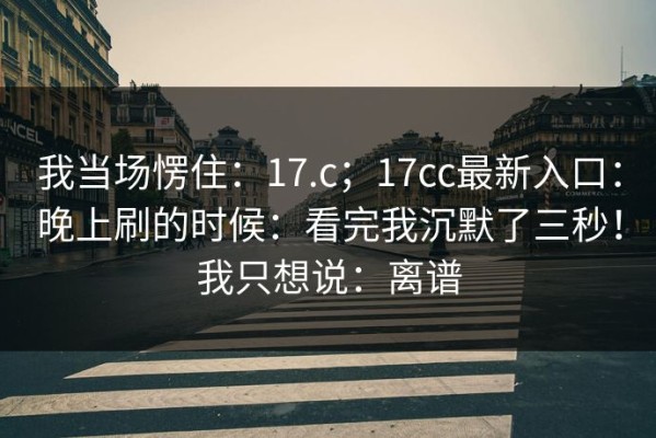 我当场愣住：17.c；17cc最新入口：晚上刷的时候：看完我沉默了三秒！我只想说：离谱