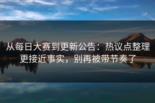 从每日大赛到更新公告：热议点整理更接近事实，别再被带节奏了