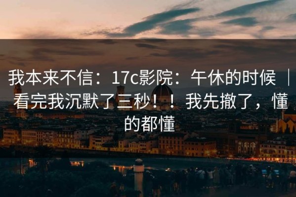 我本来不信：17c影院：午休的时候 ｜ 看完我沉默了三秒！！我先撤了，懂的都懂