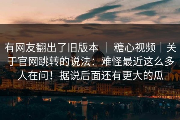 有网友翻出了旧版本 ｜ 糖心视频｜关于官网跳转的说法：难怪最近这么多人在问！据说后面还有更大的瓜