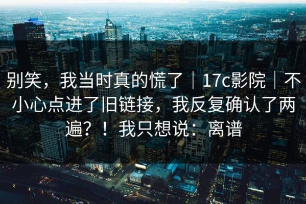 别笑，我当时真的慌了｜17c影院｜不小心点进了旧链接，我反复确认了两遍？！我只想说：离谱