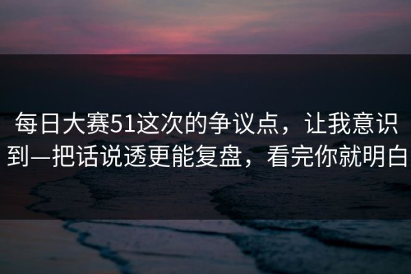 每日大赛51这次的争议点，让我意识到—把话说透更能复盘，看完你就明白