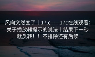 风向突然变了｜17.c——17c在线观看；关于播放器提示的说法｜结果下一秒就反转！！不排除还有后续