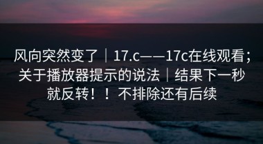 风向突然变了｜17.c——17c在线观看；关于播放器提示的说法｜结果下一秒就反转！！不排除还有后续
