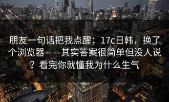 朋友一句话把我点醒；17c日韩，换了个浏览器——其实答案很简单但没人说？看完你就懂我为什么生气