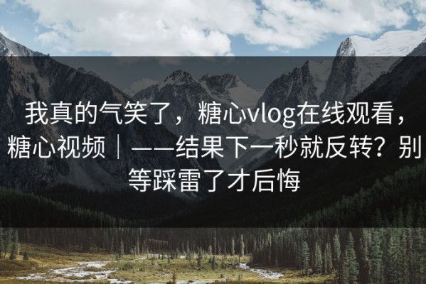 我真的气笑了，糖心vlog在线观看，糖心视频｜——结果下一秒就反转？别等踩雷了才后悔