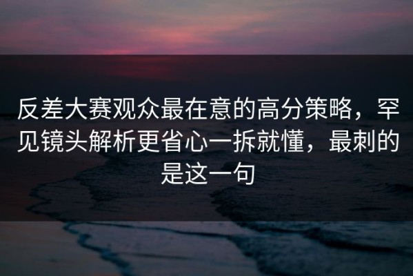 反差大赛观众最在意的高分策略，罕见镜头解析更省心一拆就懂，最刺的是这一句