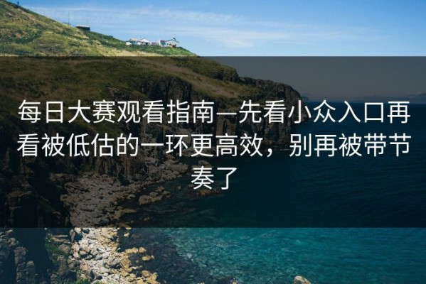 每日大赛观看指南—先看小众入口再看被低估的一环更高效，别再被带节奏了