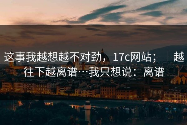 这事我越想越不对劲，17c网站；｜越往下越离谱…我只想说：离谱