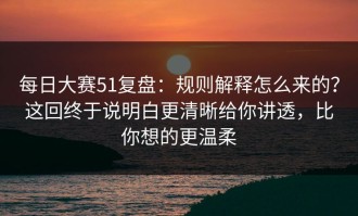 每日大赛51复盘：规则解释怎么来的？这回终于说明白更清晰给你讲透，比你想的更温柔
