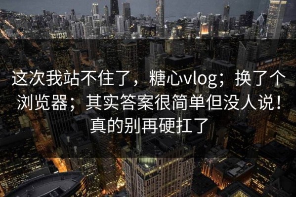 这次我站不住了，糖心vlog；换了个浏览器；其实答案很简单但没人说！真的别再硬扛了