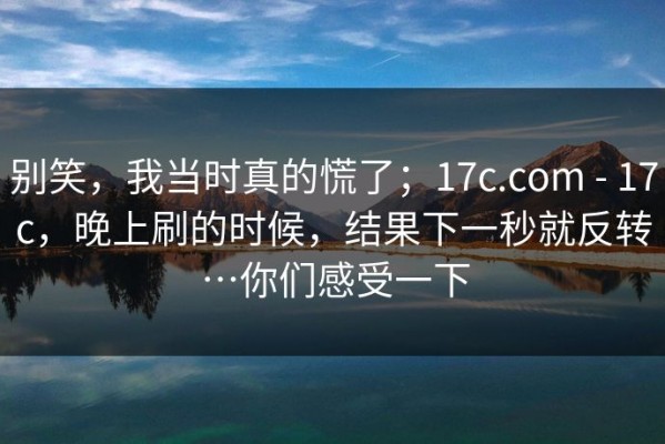 别笑，我当时真的慌了；17c.com - 17c，晚上刷的时候，结果下一秒就反转…你们感受一下