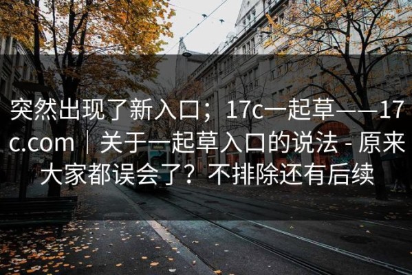 突然出现了新入口；17c一起草——17c.com｜关于一起草入口的说法 - 原来大家都误会了？不排除还有后续