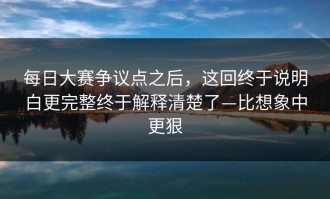 每日大赛争议点之后，这回终于说明白更完整终于解释清楚了—比想象中更狠